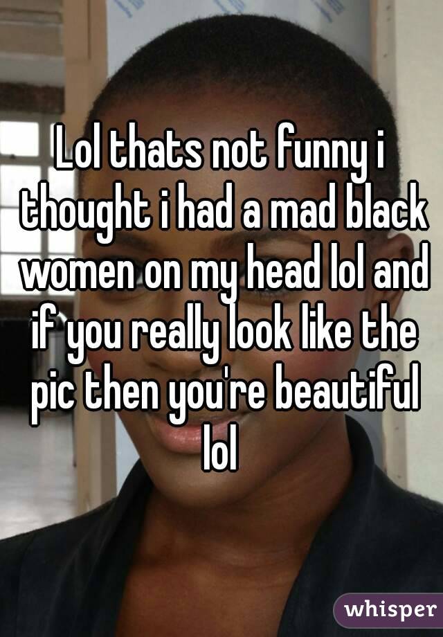 Lol thats not funny i thought i had a mad black women on my head lol and if you really look like the pic then you're beautiful lol 