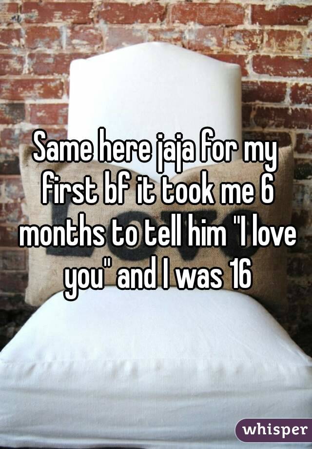 Same here jaja for my first bf it took me 6 months to tell him "I love you" and I was 16
