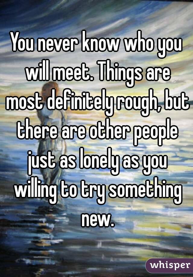 You never know who you will meet. Things are most definitely rough, but there are other people just as lonely as you willing to try something new.