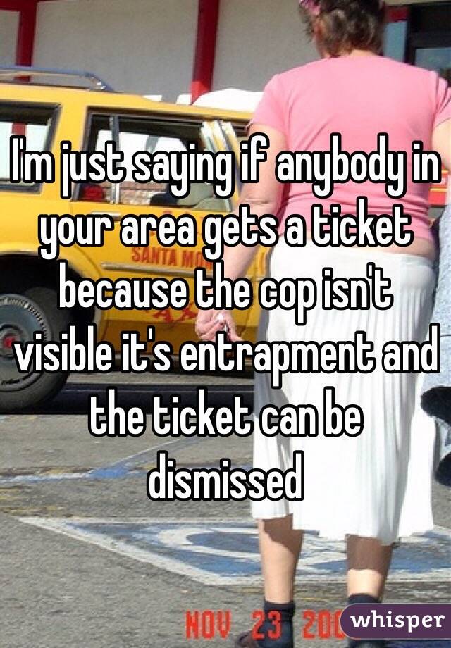 I'm just saying if anybody in your area gets a ticket because the cop isn't visible it's entrapment and the ticket can be dismissed