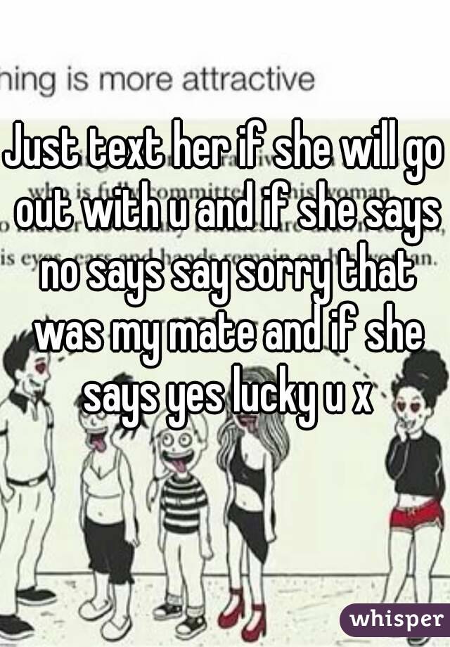 Just text her if she will go out with u and if she says no says say sorry that was my mate and if she says yes lucky u x
