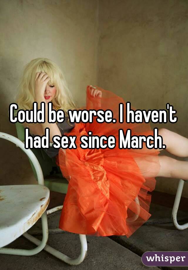 Could be worse. I haven't had sex since March.