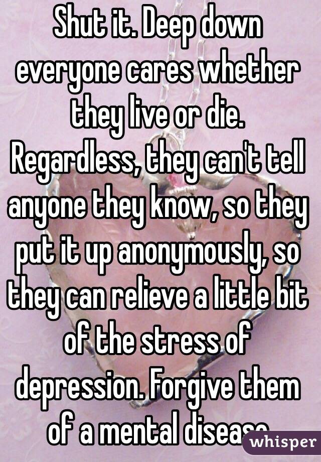 Shut it. Deep down everyone cares whether they live or die. Regardless, they can't tell anyone they know, so they put it up anonymously, so they can relieve a little bit of the stress of depression. Forgive them of a mental disease