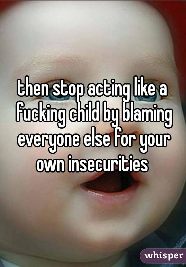 then stop acting like a fucking child by blaming everyone else for your own insecurities 