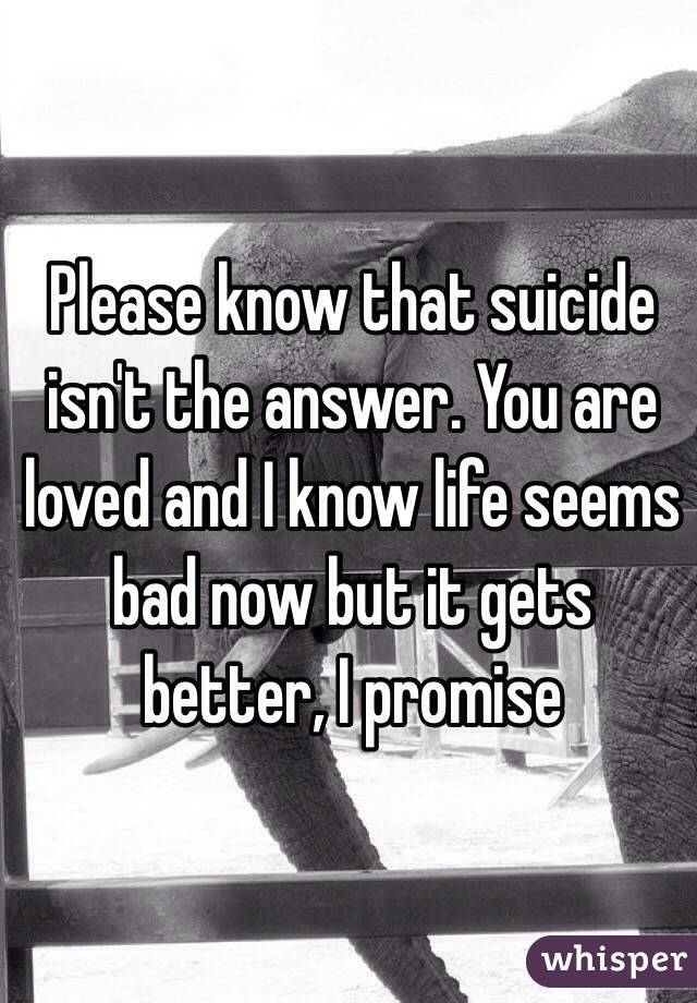 Please know that suicide isn't the answer. You are loved and I know life seems bad now but it gets better, I promise 
