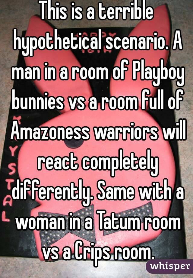 This is a terrible hypothetical scenario. A man in a room of Playboy bunnies vs a room full of Amazoness warriors will react completely differently. Same with a woman in a Tatum room vs a Crips room.