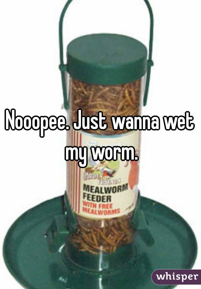 Nooopee. Just wanna wet my worm.