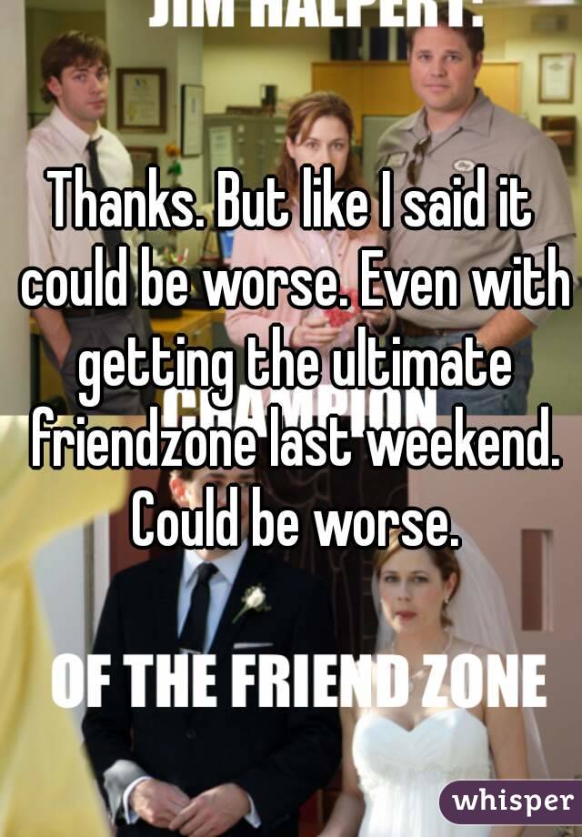 Thanks. But like I said it could be worse. Even with getting the ultimate friendzone last weekend. Could be worse.