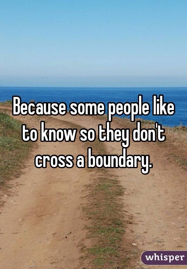 Because some people like to know so they don't cross a boundary. 