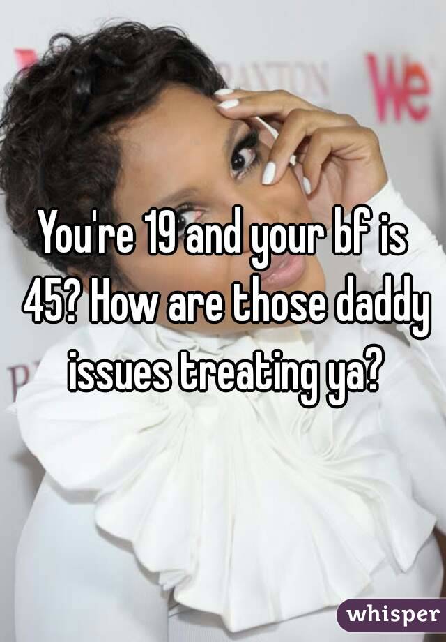 You're 19 and your bf is 45? How are those daddy issues treating ya?