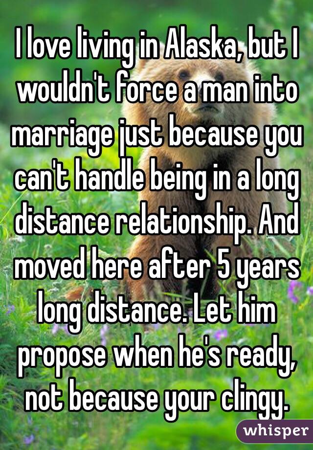 I love living in Alaska, but I wouldn't force a man into marriage just because you can't handle being in a long distance relationship. And moved here after 5 years long distance. Let him propose when he's ready, not because your clingy. 