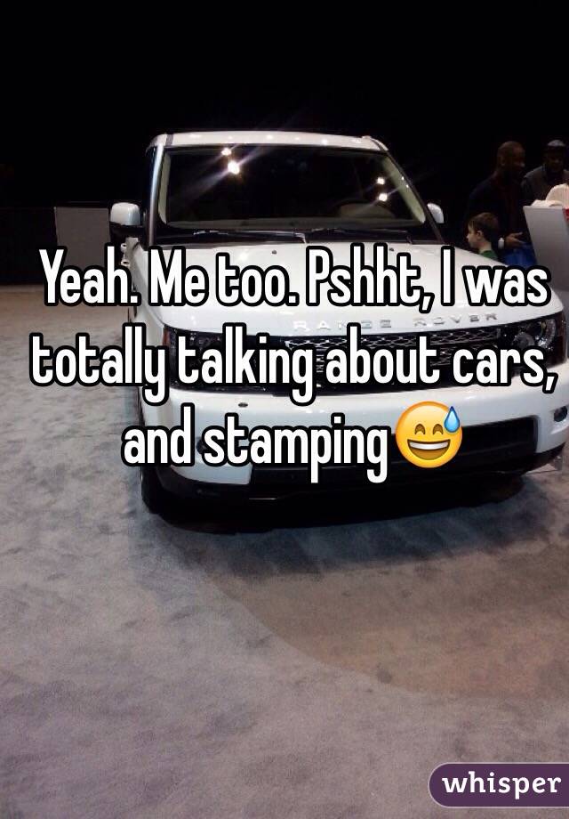Yeah. Me too. Pshht, I was totally talking about cars, and stamping😅