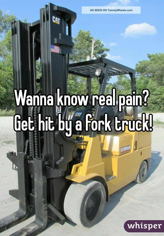 Wanna know real pain? Get hit by a fork truck!
