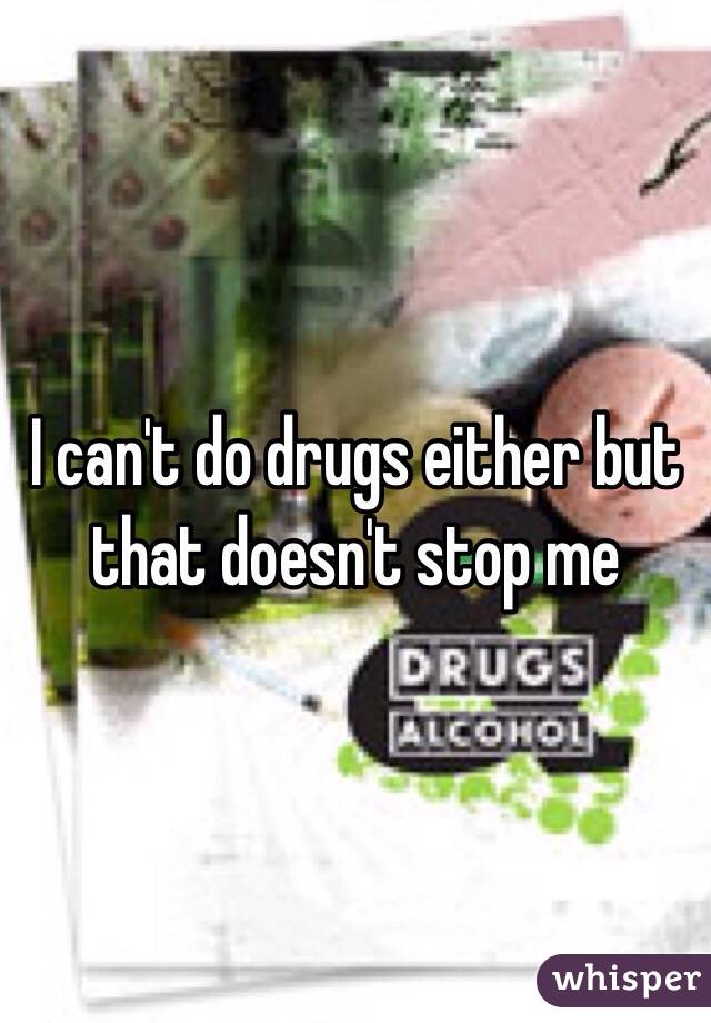 I can't do drugs either but that doesn't stop me