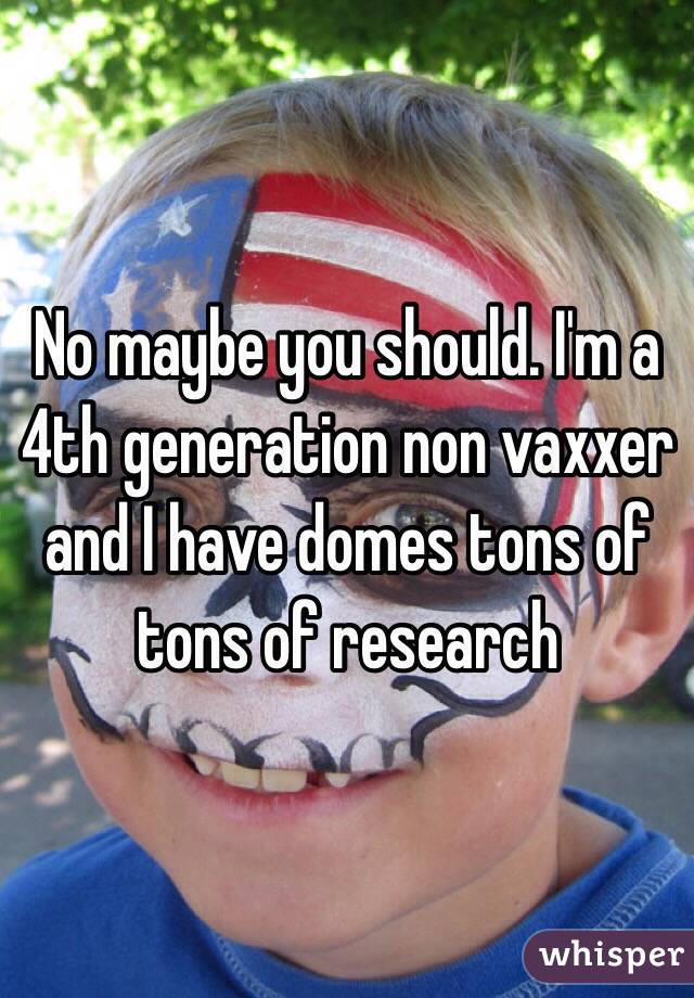 No maybe you should. I'm a 4th generation non vaxxer and I have domes tons of tons of research