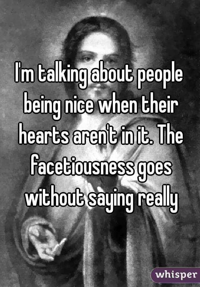 I'm talking about people being nice when their hearts aren't in it. The facetiousness goes without saying really