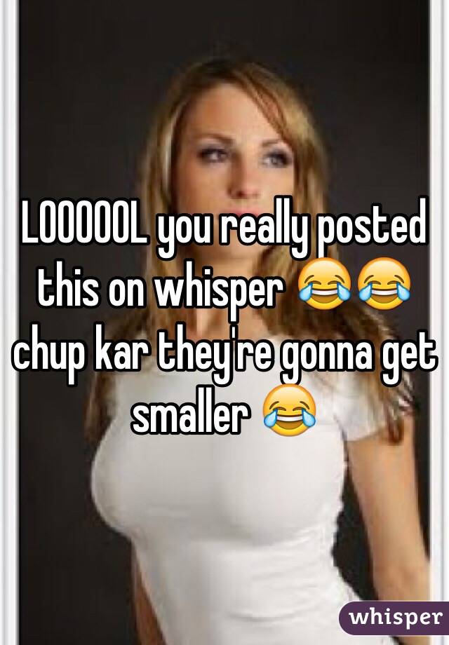 LOOOOOL you really posted this on whisper 😂😂 chup kar they're gonna get smaller 😂