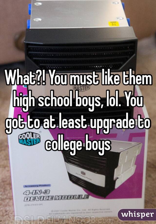 What?! You must like them high school boys, lol. You got to at least upgrade to college boys 