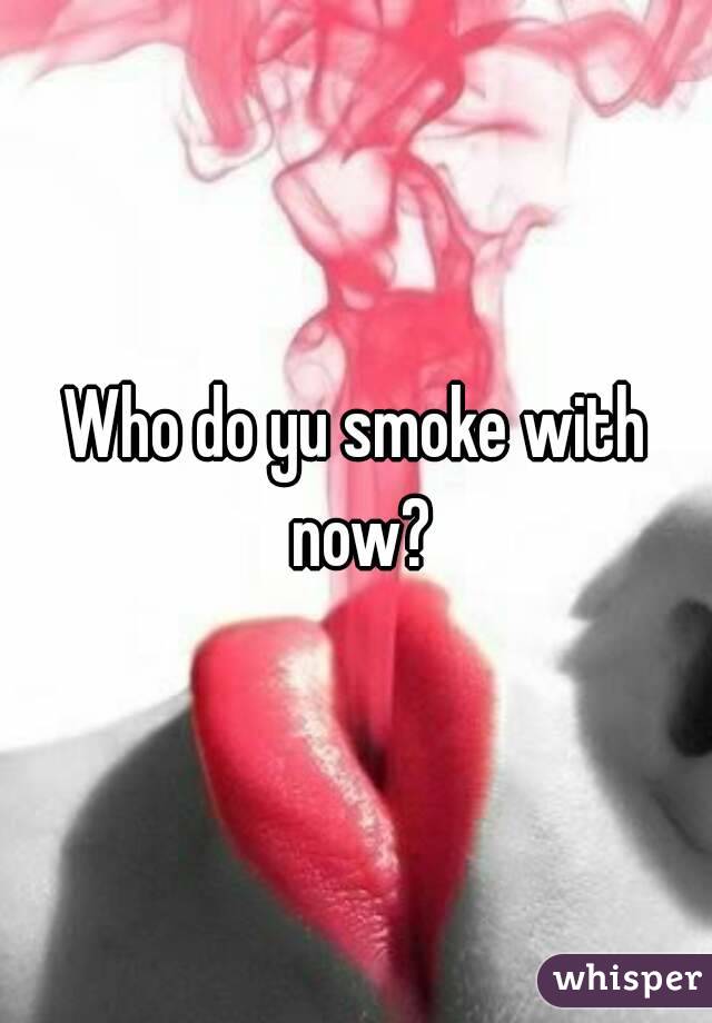 Who do yu smoke with now?