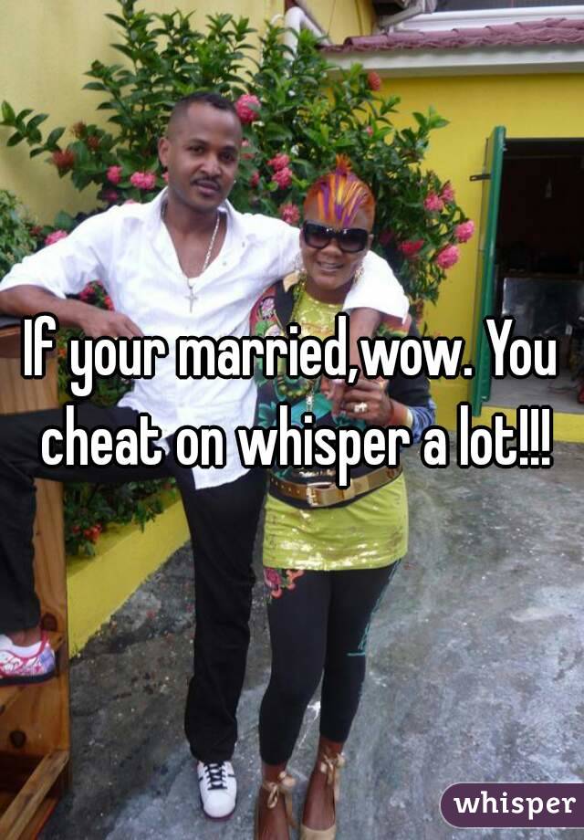 If your married,wow. You cheat on whisper a lot!!!