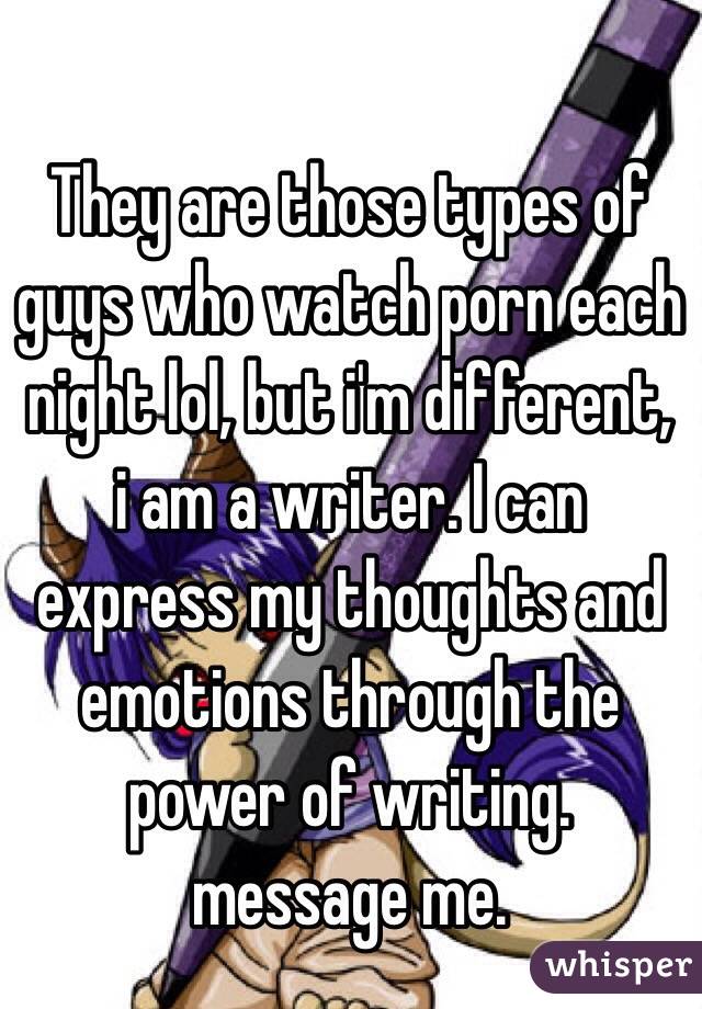 They are those types of guys who watch porn each night lol, but i'm different, i am a writer. I can express my thoughts and emotions through the power of writing. message me. 