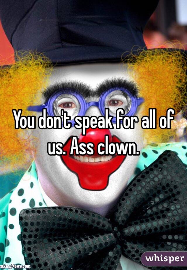 You don't speak for all of us. Ass clown.