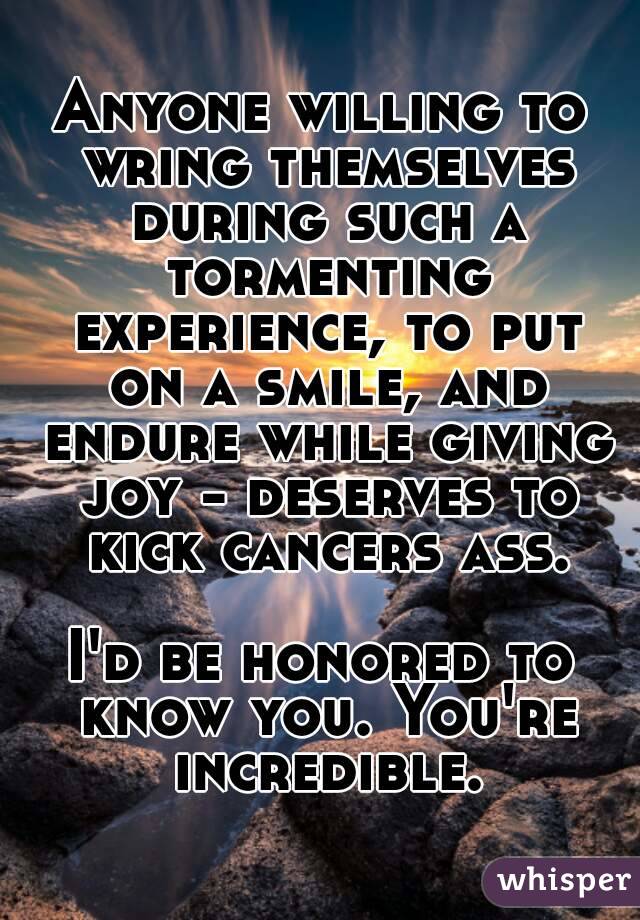 Anyone willing to wring themselves during such a tormenting experience, to put on a smile, and endure while giving joy - deserves to kick cancers ass.

I'd be honored to know you. You're incredible.