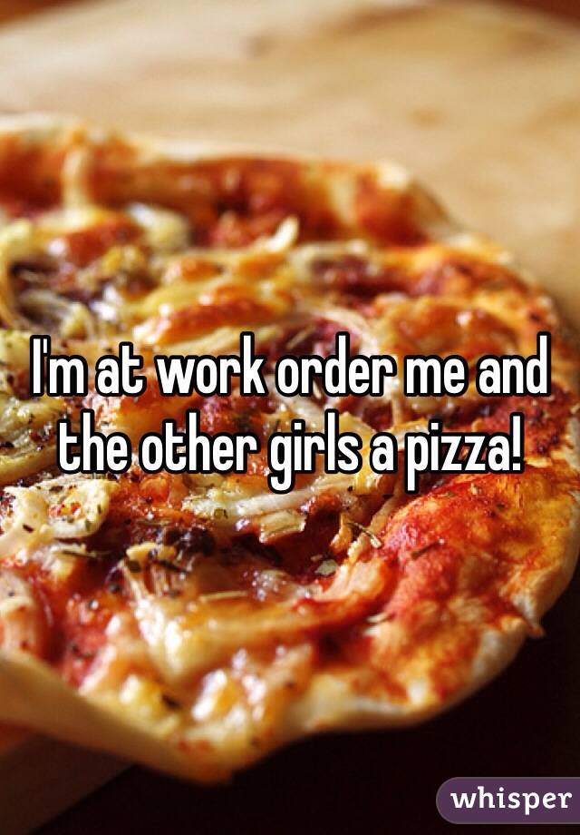 I'm at work order me and the other girls a pizza! 