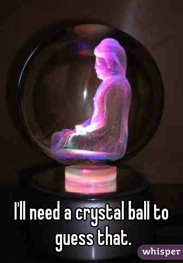 I'll need a crystal ball to guess that.