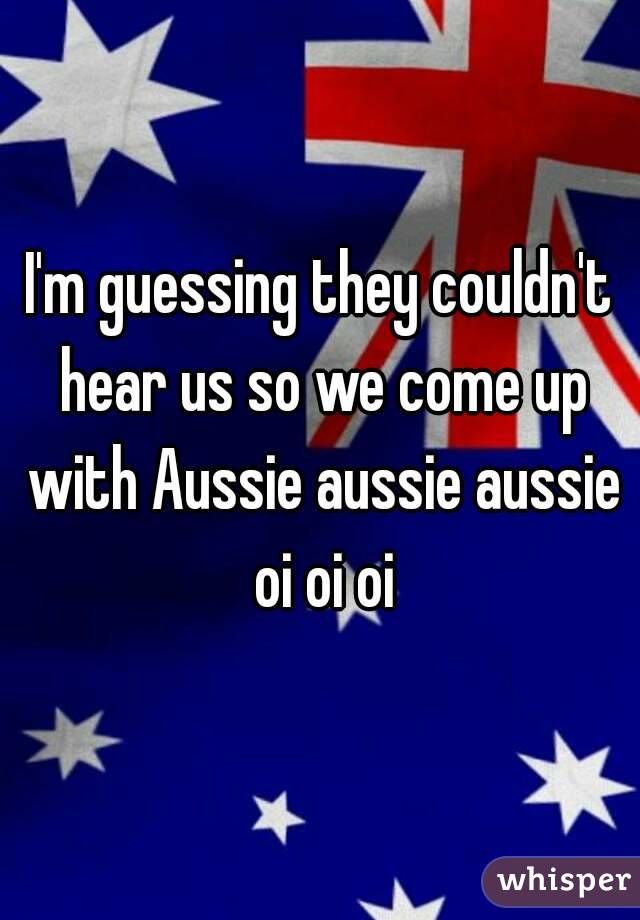 I'm guessing they couldn't hear us so we come up with Aussie aussie aussie oi oi oi