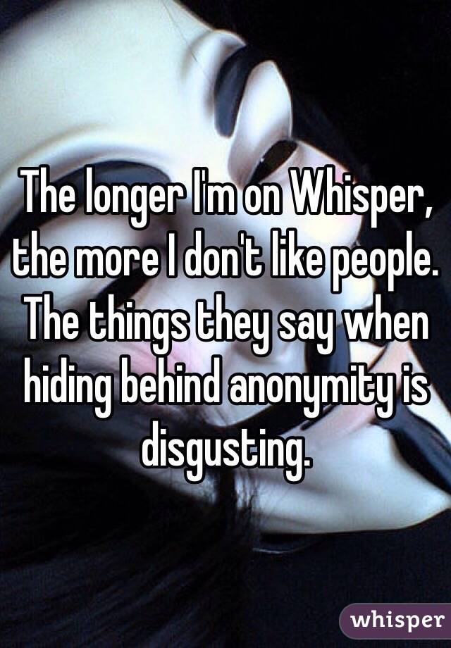 The longer I'm on Whisper, the more I don't like people. The things they say when hiding behind anonymity is disgusting.