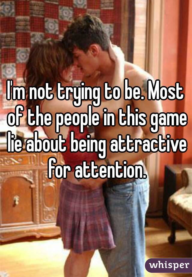 I'm not trying to be. Most of the people in this game lie about being attractive for attention.