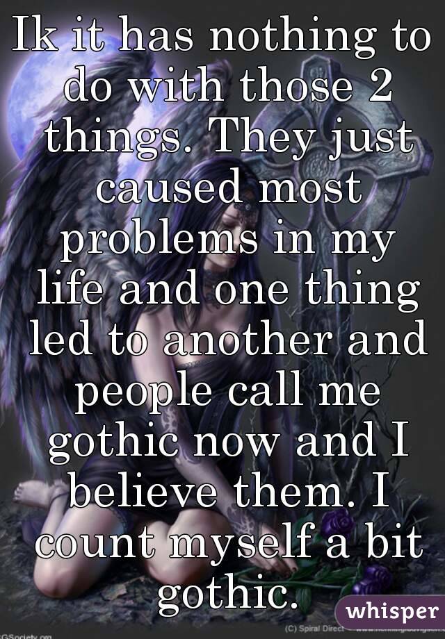 Ik it has nothing to do with those 2 things. They just caused most problems in my life and one thing led to another and people call me gothic now and I believe them. I count myself a bit gothic.