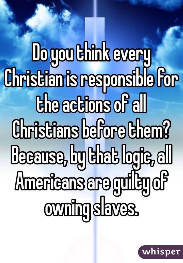 Do you think every Christian is responsible for the actions of all Christians before them? Because, by that logic, all Americans are guilty of owning slaves.