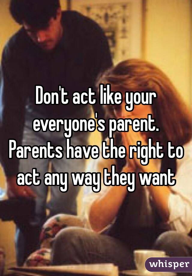 Don't act like your everyone's parent. Parents have the right to act any way they want 