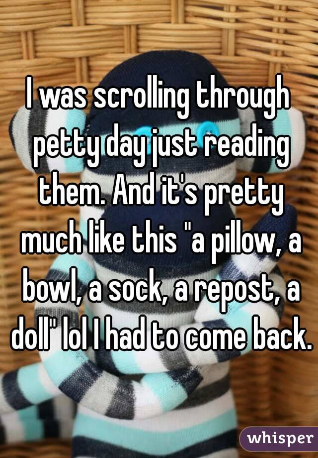 I was scrolling through petty day just reading them. And it's pretty much like this "a pillow, a bowl, a sock, a repost, a doll" lol I had to come back.