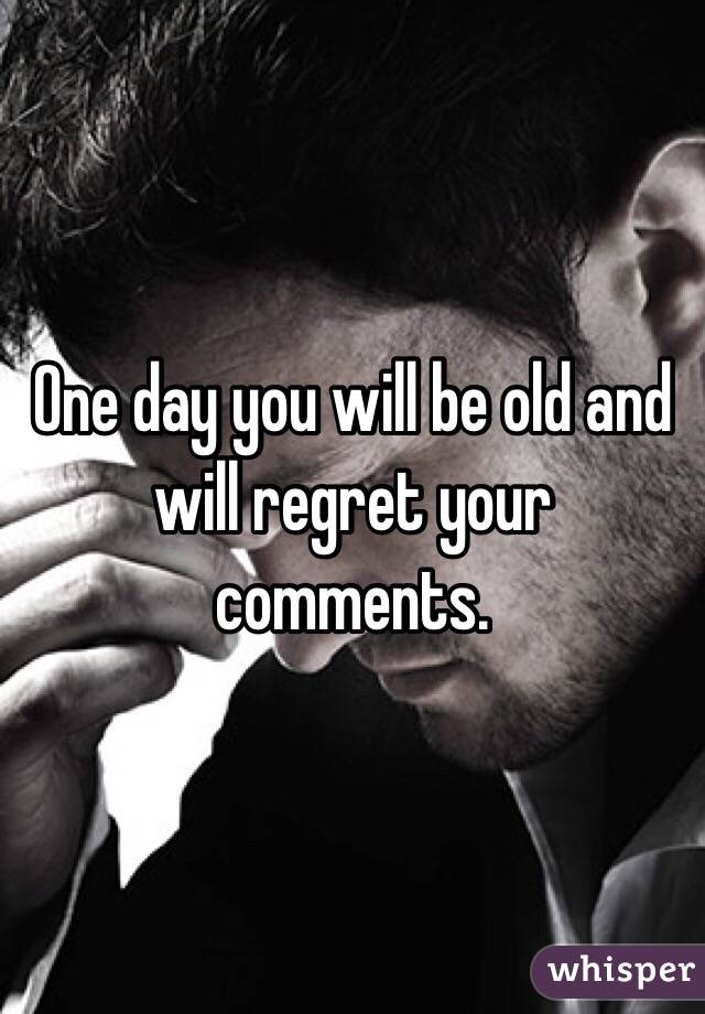 One day you will be old and will regret your comments. 