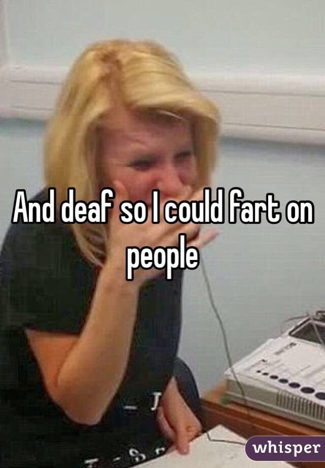 And deaf so I could fart on people