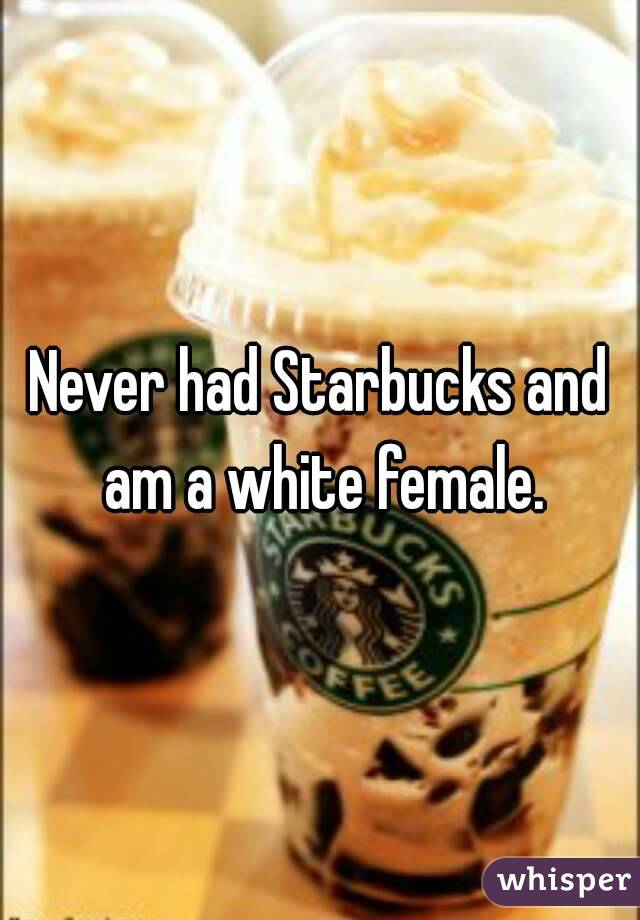 Never had Starbucks and am a white female.