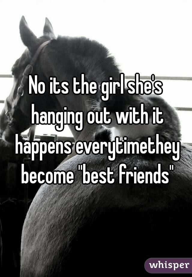No its the girl she's hanging out with it happens everytimethey become "best friends"
