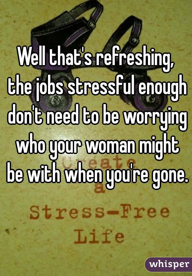 Well that's refreshing, the jobs stressful enough don't need to be worrying who your woman might be with when you're gone. 