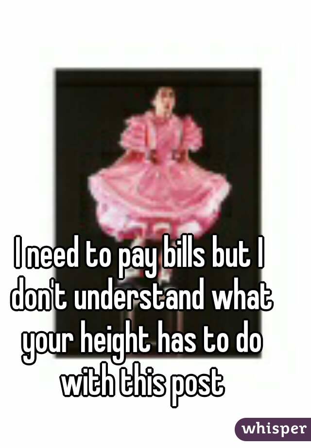 I need to pay bills but I don't understand what your height has to do with this post