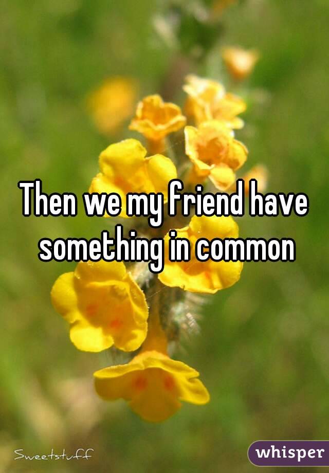 Then we my friend have something in common