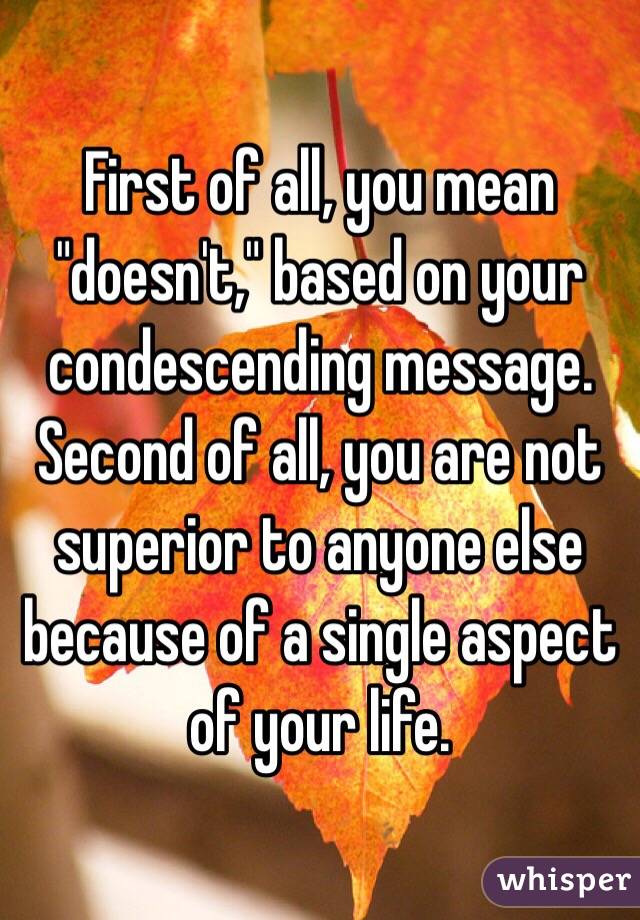 First of all, you mean "doesn't," based on your condescending message. Second of all, you are not superior to anyone else because of a single aspect of your life.