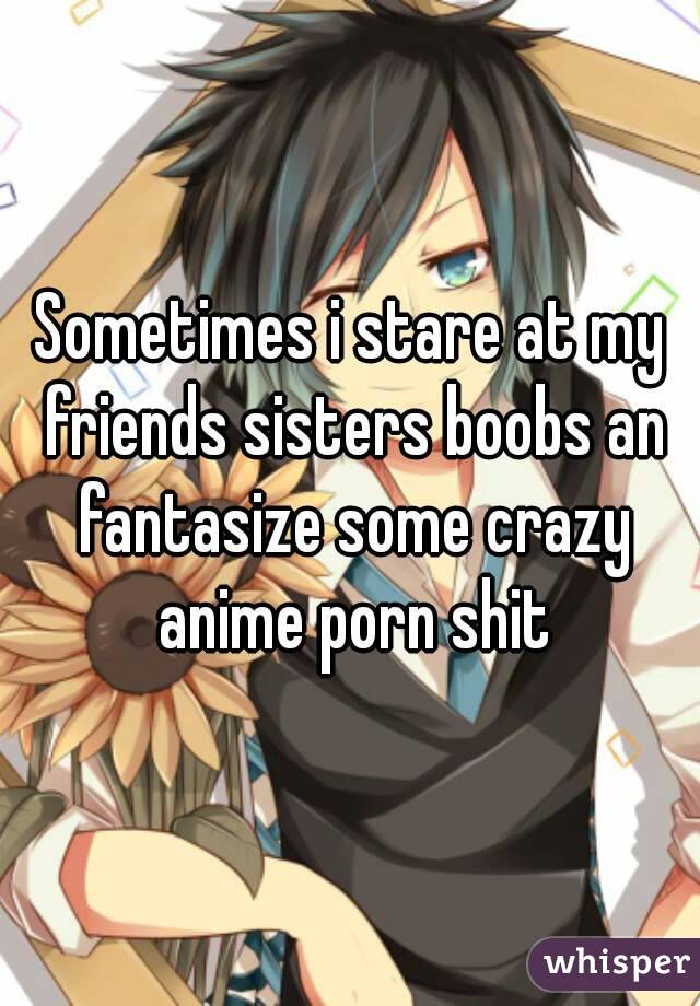 Sometimes i stare at my friends sisters boobs an fantasize some crazy anime porn shit