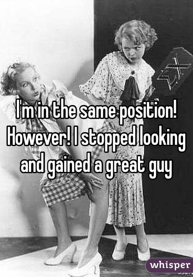 I'm in the same position! However! I stopped looking and gained a great guy 