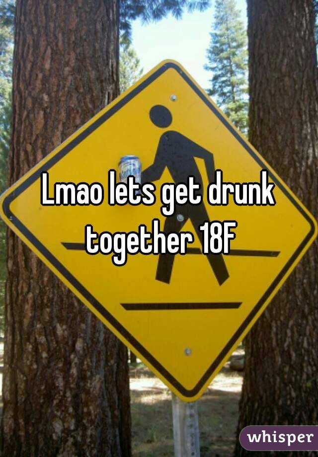 Lmao lets get drunk together 18F