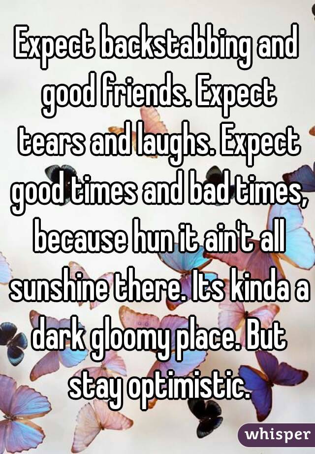 Expect backstabbing and good friends. Expect tears and laughs. Expect good times and bad times, because hun it ain't all sunshine there. Its kinda a dark gloomy place. But stay optimistic.