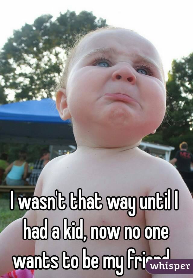 I wasn't that way until I had a kid, now no one wants to be my friend...