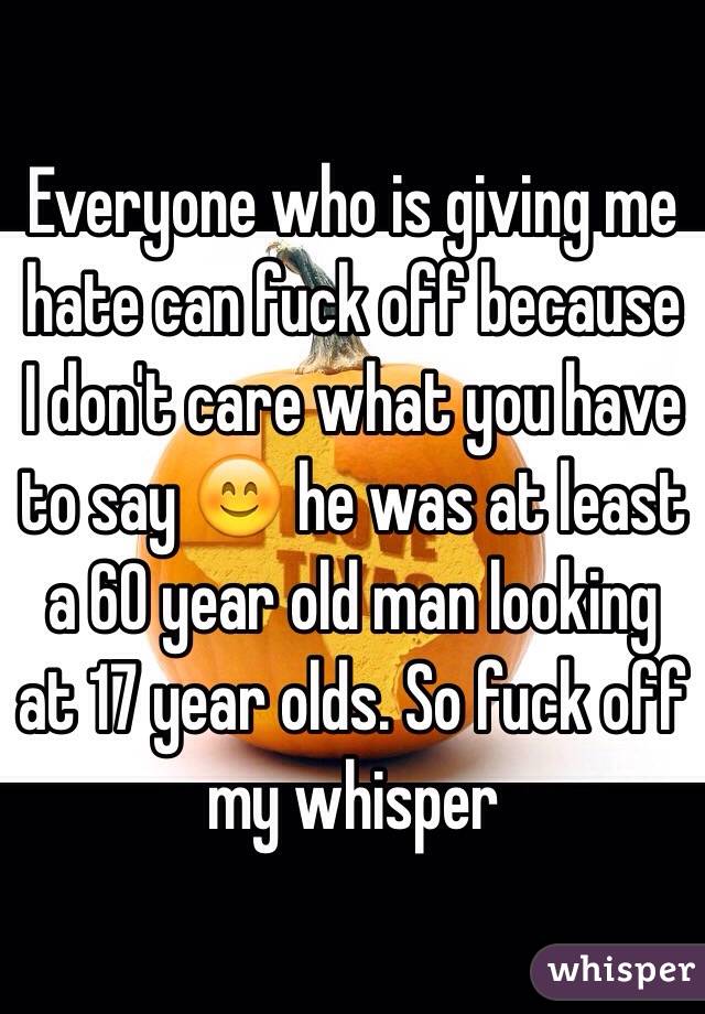 Everyone who is giving me hate can fuck off because I don't care what you have to say 😊 he was at least a 60 year old man looking at 17 year olds. So fuck off my whisper 
